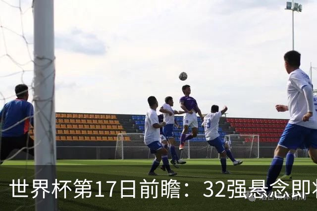 世界杯第17日前瞻：32强悬念即将全部揭晓 39岁超巨争创神迹