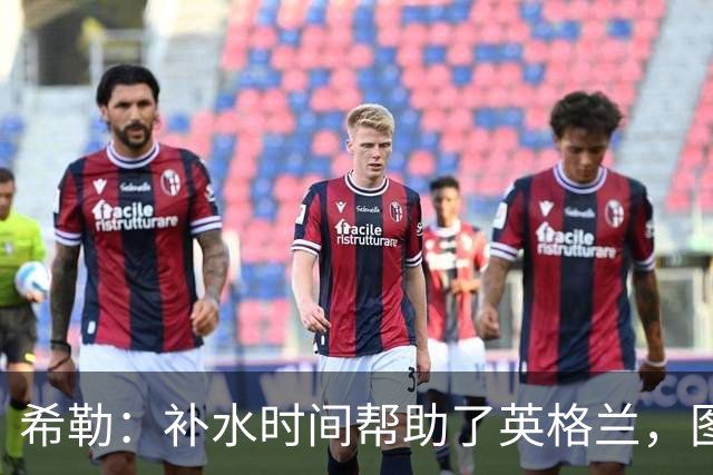 希勒：补水时间帮助了英格兰，图赫尔得以把战术想法传递给球员们